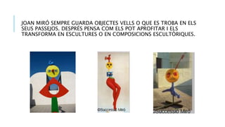 JOAN MIRÓ SEMPRE GUARDA OBJECTES VELLS O QUE ES TROBA EN ELS
SEUS PASSEJOS. DESPRÉS PENSA COM ELS POT APROFITAR I ELS
TRANSFORMA EN ESCULTURES O EN COMPOSICIONS ESCULTÒRIQUES.
 