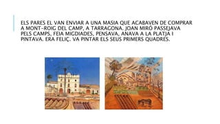 ELS PARES EL VAN ENVIAR A UNA MASIA QUE ACABAVEN DE COMPRAR
A MONT-ROIG DEL CAMP, A TARRAGONA. JOAN MIRÓ PASSEJAVA
PELS CAMPS, FEIA MIGDIADES, PENSAVA, ANAVA A LA PLATJA I
PINTAVA. ERA FELIÇ. VA PINTAR ELS SEUS PRIMERS QUADRES.
 