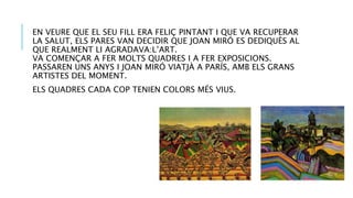 EN VEURE QUE EL SEU FILL ERA FELIÇ PINTANT I QUE VA RECUPERAR
LA SALUT, ELS PARES VAN DECIDIR QUE JOAN MIRÓ ES DEDIQUÈS AL
QUE REALMENT LI AGRADAVA:L’ART.
VA COMENÇAR A FER MOLTS QUADRES I A FER EXPOSICIONS.
PASSAREN UNS ANYS I JOAN MIRÓ VIATJÀ A PARÍS, AMB ELS GRANS
ARTISTES DEL MOMENT.
ELS QUADRES CADA COP TENIEN COLORS MÉS VIUS.
 