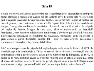 Sala 18

Tota la trajectòria de Miró es caracteritza per l’experimentació, una tendència amb prou
feines atenuada a mesura que avança cap als vuitanta anys. L’última sala reflecteix una
part d’aquesta diversitat. L’impressionant tríptic Focs artificials –signat el mateix dia
que L'esperança del condemnat a mort– sembla copsar, fins i tot en la inversió de blanc
i negre, l'energia incansable de la creativitat, el repte de la creació artística i la caiguda
del règim de Franco. Malgrat la seva edat, Miró es manté actiu en l'oposició
intel·lectual, com posen en evidència un bon nombre d’obres en què desafia l’statu quo.
Entre aquestes destaquen les escultures Ses majestats, realitzades –com feia sovint– a
gran escala a partir d'objectes trobats, tot i que els seus orígens quotidians i
rudimentaris contradiuen la grandiositat del títol.

Miró va viure per veure la caiguda del règim després de la mort de Franco el 1975 i la
transició cap a la democràcia a l’Estat espanyol. En el discurs d’acceptació del seu
nomenament com a doctor honoris causa per la Universitat de Barcelona, el 1979, va
parlar de la responsabilitat cívica de l’artista: “Entenc que un artista és algú que, entre
el silenci dels altres, fa servir la seva veu per dir alguna cosa, i que té l’obligació que
aquesta cosa no sigui quelcom d’inútil sinó quelcom que faci servei als homes.”
 