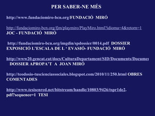 PER SABER-NE MÉS

http://www.fundaciomiro-bcn.org/FUNDACIÓ MIRÓ

http://fundaciomiro-bcn.org/fjm/playmiro/PlayMiro.html?idioma=4&retorn=1
JOC - FUNDACIÓ MIRÓ

http://fundaciomiro-bcn.org/imgdin/spdossier/0014.pdf DOSSIER
EXPOSICIÓ L’ESCALA DE L ‘ EVASIÓ- FUNDACIÓ MIRÓ

http://www20.gencat.cat/docs/CulturaDepartament/SID/Documents/Documents%
  DOSSIER APROPA’T A JOAN MIRÓ

http://teodosio-tuscienciassociales.blogspot.com/2010/11/250.html OBRES
COMENTADES

http://www.tesisenred.net/bitstream/handle/10803/9426/tspr1de2.
pdf?sequence=1 TESI
 