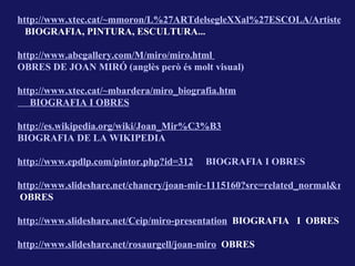 http://www.xtec.cat/~mmoron/L%27ARTdelsegleXXal%27ESCOLA/Artistes/M
  BIOGRAFIA, PINTURA, ESCULTURA...

http://www.abcgallery.com/M/miro/miro.html
OBRES DE JOAN MIRÓ (anglès però és molt visual)

http://www.xtec.cat/~mbardera/miro_biografia.htm
   BIOGRAFIA I OBRES

http://es.wikipedia.org/wiki/Joan_Mir%C3%B3
BIOGRAFIA DE LA WIKIPEDIA

http://www.epdlp.com/pintor.php?id=312   BIOGRAFIA I OBRES

http://www.slideshare.net/chancry/joan-mir-1115160?src=related_normal&rel=7
OBRES

http://www.slideshare.net/Ceip/miro-presentation BIOGRAFIA I OBRES

http://www.slideshare.net/rosaurgell/joan-miro OBRES
 