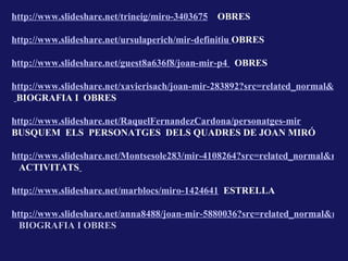 http://www.slideshare.net/trineig/miro-3403675   OBRES

http://www.slideshare.net/ursulaperich/mir-definitiu OBRES

http://www.slideshare.net/guest8a636f8/joan-mir-p4 OBRES

http://www.slideshare.net/xavierisach/joan-mir-283892?src=related_normal&rel=
 BIOGRAFIA I OBRES

http://www.slideshare.net/RaquelFernandezCardona/personatges-mir
BUSQUEM ELS PERSONATGES DELS QUADRES DE JOAN MIRÓ

http://www.slideshare.net/Montsesole283/mir-4108264?src=related_normal&rel=
  ACTIVITATS

http://www.slideshare.net/marblocs/miro-1424641 ESTRELLA

http://www.slideshare.net/anna8488/joan-mir-5880036?src=related_normal&rel=
  BIOGRAFIA I OBRES
 