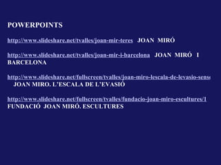POWERPOINTS

http://www.slideshare.net/tvalles/joan-mir-teres JOAN MIRÓ

http://www.slideshare.net/tvalles/joan-mir-i-barcelona JOAN MIRÓ I
BARCELONA

http://www.slideshare.net/fullscreen/tvalles/joan-miro-lescala-de-levasio-sense-com
  JOAN MIRO. L’ESCALA DE L’EVASIÓ

http://www.slideshare.net/fullscreen/tvalles/fundacio-joan-miro-escultures/1
FUNDACIÓ JOAN MIRÓ. ESCULTURES
 