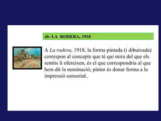 LA RODERA, 1918
        4b- LA RODERA, 1918
A La rodera, 1918, la forma pintada (i dibuixada) correspon al
concepte que té qui mira del que els sentits li ofereixen, és el que
        A La rodera, 1918, la forma pintada (i dibuixada)
correspondria al que hem dit la nominació; pintar és donar forma a la
        correspon al concepte que té qui mira del que els
impressió sensorial..
        sentits li ofereixen, és el que correspondria al que
        hem dit la nominació; pintar és donar forma a la
        impressió sensorial..
 