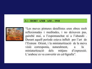 LA RODERA, 1918
       4 c – HORT AMB ASE , 1918
A La rodera, 1918, la forma pintada (i dibuixada) correspon al
concepte que té qui mira del que els sentits li ofereixen, és el que
        “Les meves pintures detallistes eren obres molt
correspondria al que hem dit la nominació; pintar és donar forma a la
        reflexionades i meditades, i no deixaven pas,
impressió sensorial..
        gairebé mai, a l’espontaneïtat ni a l’abandó .
        Durant aquell període estava influït per l’art de
        l’Extrem Orient, i la miniaturització de la meva
        visió corresponia, naturalment,          a    la
        miniaturització   dels     mitjans     d’expressió.
        L’arabesc es va convertir en cal·ligrafia”.
 