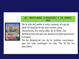 LA RODERA, 1918
           4d - MONT-ROIG , L’ESGLÉSIA I EL POBLE
A La rodera, 1918, la forma pintada (i dibuixada) correspon al
                                    1919
concepte que té qui mira del que els sentits li ofereixen, és el que
        De la tela del poble n’estic content; al cap de
correspondria al que hem dit la nominació; pintar és donar forma a la
        molt d’estudiar-hi he anat veient, goig
impressió sensorial..
        intensíssim, les meravelles de la llum , les
        desfocacions de què ens parlava el gran precursor
        Cézanne.
        No he despreciat res, de la realitat, convençut
        que tot està contingut en ella. No hi ha res
        anecdòtic.
 