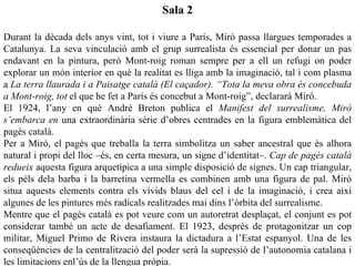 Sala 2

Durant la dècada dels anys vint, tot i viure a París, Miró passa llargues temporades a
Catalunya. La seva vinculació amb el grup surrealista és essencial per donar un pas
endavant en la pintura, però Mont-roig roman sempre per a ell un refugi on poder
explorar un món interior en què la realitat es lliga amb la imaginació, tal i com plasma
a La terra llaurada i a Paisatge català (El caçador). “Tota la meva obra és concebuda
a Mont-roig, tot el que he fet a París és concebut a Mont-roig”, declararà Miró.
El 1924, l’any en què André Breton publica el Manifest del surrealisme, Miró
s’embarca en una extraordinària sèrie d’obres centrades en la figura emblemàtica del
pagès català.
Per a Miró, el pagès que treballa la terra simbolitza un saber ancestral que és alhora
natural i propi del lloc –és, en certa mesura, un signe d’identitat–. Cap de pagès català
redueix aquesta figura arquetípica a una simple disposició de signes. Un cap triangular,
els pèls dela barba i la barretina vermella es combinen amb una figura de pal. Miró
situa aquests elements contra els vívids blaus del cel i de la imaginació, i crea així
algunes de les pintures més radicals realitzades mai dins l’òrbita del surrealisme.
Mentre que el pagès català es pot veure com un autoretrat desplaçat, el conjunt es pot
considerar també un acte de desafiament. El 1923, després de protagonitzar un cop
militar, Miguel Primo de Rivera instaura la dictadura a l’Estat espanyol. Una de les
conseqüències de la centralització del poder serà la supressió de l’autonomia catalana i
les limitacions enl’ús de la llengua pròpia.
 