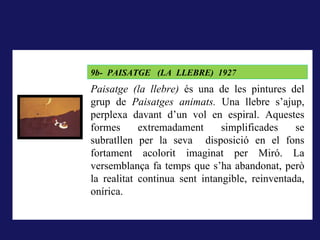 LA RODERA, 1918
         9b- PAISATGE (LA LLEBRE) 1927
A La rodera, 1918, la forma pintada (i dibuixada) correspon al
         Paisatge (la llebre) és una de les pintures del
concepte que té qui mira del que els sentits li ofereixen, és el que
         grup de Paisatges animats. Una llebre s’ajup,
correspondria al que hem dit la nominació; pintar és donar forma a la
impressióperplexa davant d’un vol en espiral. Aquestes
          sensorial..
         formes      extremadament      simplificades    se
         subratllen per la seva disposició en el fons
         fortament acolorit imaginat per Miró. La
         versemblança fa temps que s’ha abandonat, però
         la realitat continua sent intangible, reinventada,
         onírica.
 