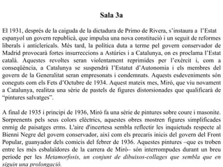 Sala 3a

El 1931, després de la caiguda de la dictadura de Primo de Rivera, s’instaura a l’Estat
espanyol un govern republicà, que impulsa una nova constitució i un seguit de reformes
liberals i anticlericals. Més tard, la política duta a terme pel govern conservador de
Madrid provocarà fortes insurreccions a Astúries i a Catalunya, on es proclama l’Estat
català. Aquestes revoltes seran violentament reprimides per l’exèrcit i, com a
conseqüència, a Catalunya se suspendrà l’Estatut d’Autonomia i els membres del
govern de la Generalitat seran empresonats i condemnats. Aquests esdeveniments són
coneguts com els Fets d’Octubre de 1934. Aquest mateix mes, Miró, que viu novament
a Catalunya, realitza una sèrie de pastels de figures distorsionades que qualificarà de
“pintures salvatges”.

A final de 1935 i principi de 1936, Miró fa una sèrie de pintures sobre coure i masonite.
Sorprenents pels seus colors elèctrics, aquestes obres mostren figures simplificades
enmig de paisatges erms. L'aire d'incertesa sembla reflectir les inquietuds respecte al
Bienni Negre del govern conservador, així com els precaris inicis del govern del Front
Popular, guanyador dels comicis del febrer de 1936. Aquestes pintures –que es troben
entre les més esbalaïdores de la carrera de Miró– són interrompudes durant un breu
període per les Metamorfosis, un conjunt de dibuixos-collages que sembla que en
siguin una prolongació.
 