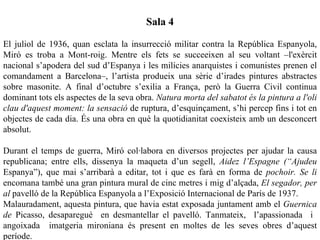 Sala 4

El juliol de 1936, quan esclata la insurrecció militar contra la República Espanyola,
Miró es troba a Mont-roig. Mentre els fets se succeeixen al seu voltant –l'exèrcit
nacional s’apodera del sud d’Espanya i les milícies anarquistes i comunistes prenen el
comandament a Barcelona–, l’artista produeix una sèrie d’irades pintures abstractes
sobre masonite. A final d’octubre s’exilia a França, però la Guerra Civil continua
dominant tots els aspectes de la seva obra. Natura morta del sabatot és la pintura a l'oli
clau d'aquest moment: la sensació de ruptura, d’esquinçament, s’hi percep fins i tot en
objectes de cada dia. És una obra en què la quotidianitat coexisteix amb un desconcert
absolut.

Durant el temps de guerra, Miró col·labora en diversos projectes per ajudar la causa
republicana; entre ells, dissenya la maqueta d’un segell, Aidez l’Espagne (“Ajudeu
Espanya”), que mai s’arribarà a editar, tot i que es farà en forma de pochoir. Se li
encomana també una gran pintura mural de cinc metres i mig d’alçada, El segador, per
al pavelló de la República Espanyola a l’Exposició Internacional de París de 1937.
Malauradament, aquesta pintura, que havia estat exposada juntament amb el Guernica
de Picasso, desaparegué en desmantellar el pavelló. Tanmateix, l’apassionada i
angoixada imatgeria mironiana és present en moltes de les seves obres d’aquest
període.
 