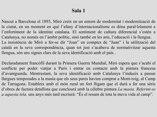 Sala 1

Nascut a Barcelona el 1893, Miró creix en un entorn de modernitat i modernització de
la ciutat, en un moment en què l’afany d’internacionalisme es dóna paral·lelament a
l’enfortiment de la identitat catalana. El sentiment de cultura diferencial s’estén a
Catalunya, no només en l’àmbit polític, sinó també en les arts, l’educació i la llengua.
La insistència de Miró a fer-se dir “Joan” en comptes de “Juan” i la utilització del
català en la seva correspondència, quan tot just s’acabava de normativitzar aquesta
llengua, són uns signes clars de la seva identificació amb el país .

Declaradament francòfil durant la Primera Guerra Mundial, Miró espera que s’acabi el
conflicte per poder viatjar a París i entrar en contacte amb la pintura francesa
d’avantguarda. Mentrestant, la seva identificació amb Catalunya l’indueix a passar
llargues temporades a la masia que els seus pares havien comprat a Mont-roig, al Camp
de Tarragona. Estableix amb el món rural un fort lligam que el durà a fer una sèrie
d’obres de factura detallista que conclourà amb la cèlebre pintura La masia. Referint-se
a aquesta tela, uns anys més tard escriurà: “És el resum de tota la meva vida al camp”.
 