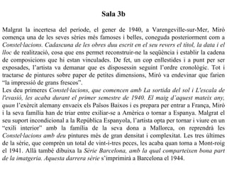 Sala 3b

Malgrat la incertesa del període, el gener de 1940, a Varengeville-sur-Mer, Miró
comença una de les seves sèries més famoses i belles, coneguda posteriorment com a
Constel·lacions. Cadascuna de les obres duu escrit en el seu revers el títol, la data i el
lloc de realització, cosa que ens permet reconstruir-ne la seqüència i establir la cadena
de composicions que hi estan vinculades. De fet, un cop enllestides i a punt per ser
exposades, l’artista va demanar que es disposessin seguint l’ordre cronològic. Tot i
tractarse de pintures sobre paper de petites dimensions, Miró va endevinar que farien
“la impressió de grans frescos”.
Les deu primeres Constel·lacions, que comencen amb La sortida del sol i L'escala de
l'evasió, les acaba durant el primer semestre de 1940. El maig d’aquest mateix any,
quan l’exèrcit alemany envaeix els Països Baixos i es prepara per entrar a França, Miró
i la seva família han de triar entre exiliar-se a Amèrica o tornar a Espanya. Malgrat el
seu suport incondicional a la República Espanyola, l’artista opta per tornar i viure en un
“exili interior” amb la família de la seva dona a Mallorca, on reprendrà les
Constel·lacions amb deu pintures més de gran densitat i complexitat. Les tres últimes
de la sèrie, que comprèn un total de vint-i-tres peces, les acaba quan torna a Mont-roig
el 1941. Allà també dibuixa la Sèrie Barcelona, amb la qual comparteixen bona part
de la imatgeria. Aquesta darrera sèrie s’imprimirà a Barcelona el 1944.
 