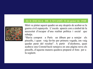 LA RODERA, 1918
        22- b ESCALA DE L’EVASIÓ 31 de gener de 1940
A La rodera, 1918, la forma pintada (i dibuixada) correspon al
       Miró va pintar aquest quadre un any després de acabar-se la
concepte que té qui mira del que els sentits li ofereixen,símbol de la
       guerra civil espanyola . L’escala apareix con a és el que
correspondria al que hem dit la nominació; pintar és donar forma a la
       necessitat d’escapar d’una realitat política i social que
impressió sensorial..
       rebutja.
       “Havia comprat a París un àlbum per a netejar els
       pinzells, i quan vaig fer-ho per primera vegada, em vaig
       quedar parat del resultat”. A partir d’aleshores, quan
       acabava una Constal·lació netejava en una pàgina nova els
       pinzells, d’aquesta manera quedava preparat el fons per a
       la següent.
 