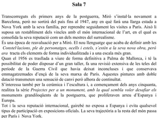 Sala 7

Transcorreguts els primers anys de la postguerra, Miró s’instal·la novament a
Barcelona, però no sortirà del país fins al 1947, any en què farà una llarga estada a
Nova York amb la seva família, per reprendre seguidament les visites a París. Això li
suposa un restabliment dels vincles amb el món internacional de l’art, en el qual es
consolida la seva reputació com un dels mestres del surrealisme.
És una època de reavaluació per a Miró. El nou llenguatge que acaba de definir amb les
 Constel·lacions, ple de personatges, ocells i estels, s’estén a la seva nova obra, però
ara tracta els elements de forma individualitzada i a una escala més gran.
Quan el 1956 es trasllada a viure de forma definitiva a Palma de Mallorca, i té la
possibilitat de poder disposar d’un gran taller, fa una revisió extensiva de les teles del
període de la Guerra Civil que havia deixat inconcluses i que conservava
emmagatzemades d’ençà de la seva marxa de París. Aquestes pintures amb doble
datació transmeten una sensació de canvi però alhora de continuïtat.
S’interessa també per la ceràmica i l’escultura i, a començament dels anys cinquanta,
realitza la sèrie Projectes per a un monument, amb la qual sembla voler desafiar els
monuments grandiloqüents de la postguerra, que proliferaven arreu d’Espanya i
Europa.
Tot i la seva reputació internacional, gairebé no exposa a Espanya i evita qualsevol
tipus de participació en exposicions oficials. La seva trajectòria a la resta del món passa
per París i Nova York.
 