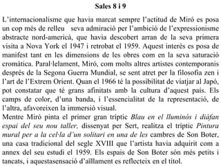 Sales 8 i 9
L’internacionalisme que havia marcat sempre l’actitud de Miró es posa
un cop més de relleu seva admiració per l’ambició de l’expressionisme
abstracte nord-americà, que havia descobert arran de la seva primera
visita a Nova York el 1947 i retrobat el 1959. Aquest interès es posa de
manifest tant en les dimensions de les obres com en la seva saturació
cromàtica. Paral·lelament, Miró, com molts altres artistes contemporanis
després de la Segona Guerra Mundial, se sent atret per la filosofia zen i
l’art de l’Extrem Orient. Quan el 1966 té la possibilitat de viatjar al Japó,
pot constatar que té grans afinitats amb la cultura d’aquest país. Els
camps de color, d’una banda, i l’essencialitat de la representació, de
l’altra, afavoreixen la immersió visual.
Mentre Miró pinta el primer gran tríptic Blau en el lluminós i diàfan
espai del seu nou taller, dissenyat per Sert, realitza el tríptic Pintura
mural per a la cel·la d’un solitari en una de les cambres de Son Boter,
una casa tradicional del segle XVIII que l’artista havia adquirit com a
annex del seu estudi el 1959. Els espais de Son Boter són més petits i
tancats, i aquestasensació d’aïllament es reflecteix en el títol.
 