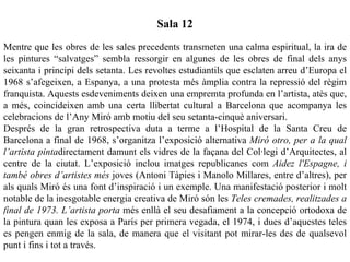 Sala 12
Mentre que les obres de les sales precedents transmeten una calma espiritual, la ira de
les pintures “salvatges” sembla ressorgir en algunes de les obres de final dels anys
seixanta i principi dels setanta. Les revoltes estudiantils que esclaten arreu d’Europa el
1968 s’afegeixen, a Espanya, a una protesta més àmplia contra la repressió del règim
franquista. Aquests esdeveniments deixen una empremta profunda en l’artista, atès que,
a més, coincideixen amb una certa llibertat cultural a Barcelona que acompanya les
celebracions de l’Any Miró amb motiu del seu setanta-cinquè aniversari.
Després de la gran retrospectiva duta a terme a l’Hospital de la Santa Creu de
Barcelona a final de 1968, s’organitza l’exposició alternativa Miró otro, per a la qual
l’artista pintadirectament damunt els vidres de la façana del Col·legi d’Arquitectes, al
centre de la ciutat. L’exposició inclou imatges republicanes com Aidez l'Espagne, i
també obres d’artistes més joves (Antoni Tàpies i Manolo Millares, entre d’altres), per
als quals Miró és una font d’inspiració i un exemple. Una manifestació posterior i molt
notable de la inesgotable energia creativa de Miró són les Teles cremades, realitzades a
final de 1973. L’artista porta més enllà el seu desafiament a la concepció ortodoxa de
la pintura quan les exposa a París per primera vegada, el 1974, i dues d’aquestes teles
es pengen enmig de la sala, de manera que el visitant pot mirar-les des de qualsevol
punt i fins i tot a través.
 
