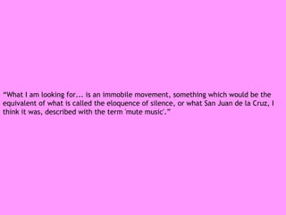 “ What I am looking for... is an immobile movement, something which would be the equivalent of what is called the eloquence of silence, or what San Juan de la Cruz, I think it was, described with the term 'mute music'.” 