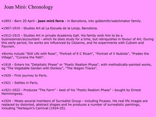 1893 - Born 20 April -  joan miró ferra  - in Barcelona, into goldsmith/watchmaker family. 1907-1910 - Studies Art at La Escuela de la Lonja, Barcelona. 1912-1915 - Studies Art in private Academia Galí. His family wish him to be a businessman/accountant - which he does study for a time, but relinquishes in favour of Art. During this early period, his works are influenced by Cézanne, and he experiments with Cubism and Fauvism. Works include "Still Life with Rose", "Portrait of E C Ricart", "Portrait of V Nubiola", "Prades the Village", "Cuirana the Path". 1918 - Enters his "Detailistic Phase" or "Poetic Realism Phase", with methodically-painted works, eg "The Vegetable Garden with Donkey", "The Wagon Tracks". 1920 - First journey to Paris. 1921 - Settles in Paris. 1921-1922 - Produces "The Farm" - best of his "Poetic Realism Phase" - bought by Ernest Hemmingway. 1924 - Meets several members of Surrealist Group - including Picasso. His real life images are replaced by distorted, abstract shapes and he produces a number of surrealistic paintings, including "Harlequin's Carnival (1924-25). Joan Miró: Chronology 