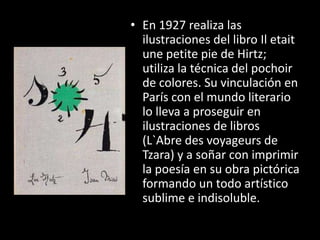 • En 1927 realiza las
  ilustraciones del libro Il etait
  une petite pie de Hirtz;
  utiliza la técnica del pochoir
  de colores. Su vinculación en
  París con el mundo literario
  lo lleva a proseguir en
  ilustraciones de libros
  (L`Abre des voyageurs de
  Tzara) y a soñar con imprimir
  la poesía en su obra pictórica
  formando un todo artístico
  sublime e indisoluble.
 