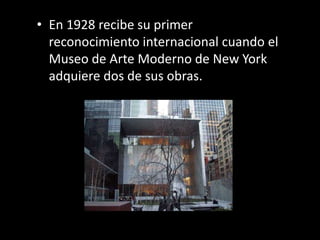 • En 1928 recibe su primer
  reconocimiento internacional cuando el
  Museo de Arte Moderno de New York
  adquiere dos de sus obras.
 