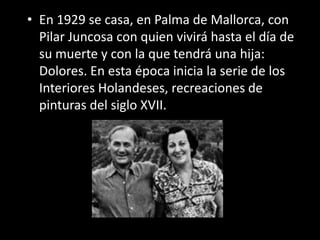 • En 1929 se casa, en Palma de Mallorca, con
  Pilar Juncosa con quien vivirá hasta el día de
  su muerte y con la que tendrá una hija:
  Dolores. En esta época inicia la serie de los
  Interiores Holandeses, recreaciones de
  pinturas del siglo XVII.
 