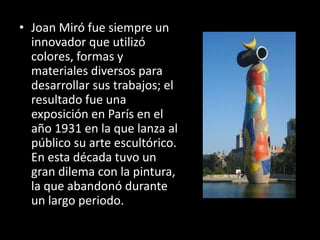 • Joan Miró fue siempre un
  innovador que utilizó
  colores, formas y
  materiales diversos para
  desarrollar sus trabajos; el
  resultado fue una
  exposición en París en el
  año 1931 en la que lanza al
  público su arte escultórico.
  En esta década tuvo un
  gran dilema con la pintura,
  la que abandonó durante
  un largo periodo.
 
