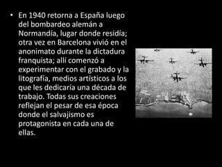 • En 1940 retorna a España luego
  del bombardeo alemán a
  Normandía, lugar donde residía;
  otra vez en Barcelona vivió en el
  anonimato durante la dictadura
  franquista; allí comenzó a
  experimentar con el grabado y la
  litografía, medios artísticos a los
  que les dedicaría una década de
  trabajo. Todas sus creaciones
  reflejan el pesar de esa época
  donde el salvajismo es
  protagonista en cada una de
  ellas.
 