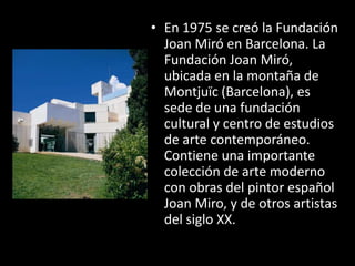 • En 1975 se creó la Fundación
  Joan Miró en Barcelona. La
  Fundación Joan Miró,
  ubicada en la montaña de
  Montjuïc (Barcelona), es
  sede de una fundación
  cultural y centro de estudios
  de arte contemporáneo.
  Contiene una importante
  colección de arte moderno
  con obras del pintor español
  Joan Miro, y de otros artistas
  del siglo XX.
 