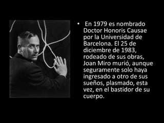 • En 1979 es nombrado
  Doctor Honoris Causae
  por la Universidad de
  Barcelona. El 25 de
  diciembre de 1983,
  rodeado de sus obras,
  Joan Miro murió, aunque
  seguramente solo haya
  ingresado a otro de sus
  sueños, plasmado, esta
  vez, en el bastidor de su
  cuerpo.
 