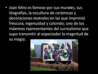 • Joan Miro es famoso por sus murales, sus
  litografías, la escultura de cerámicas y
  decoraciones teatrales en las que imprimió
  frescura, ingenuidad y colorido; uno de los
  máximos representantes del surrealismo que
  supo transmitir al espectador la magnitud de
  su magia.
 
