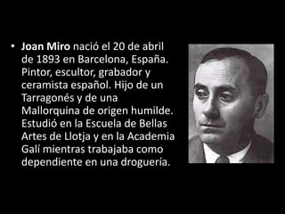 • Joan Miro nació el 20 de abril
  de 1893 en Barcelona, España.
  Pintor, escultor, grabador y
  ceramista español. Hijo de un
  Tarragonés y de una
  Mallorquina de origen humilde.
  Estudió en la Escuela de Bellas
  Artes de Llotja y en la Academia
  Galí mientras trabajaba como
  dependiente en una droguería.
 