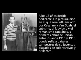 • A los 18 años decide
  dedicarse a la pintura, arte
  en el que será influenciado
  por Cezanne y Van Gogh, el
  cubismo, el fauvismo y el
  romanismo catalán; sus
  primeras obras se ubican
  entre los años 1915 y 1918
  donde refleja paisajes
  campestres de su juventud
  plagados de colores vivos y
  brillantes.
 