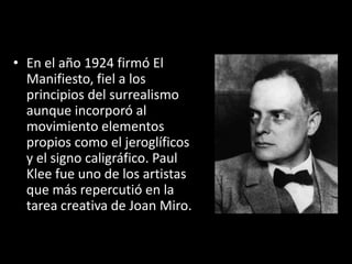 • En el año 1924 firmó El
  Manifiesto, fiel a los
  principios del surrealismo
  aunque incorporó al
  movimiento elementos
  propios como el jeroglíficos
  y el signo caligráfico. Paul
  Klee fue uno de los artistas
  que más repercutió en la
  tarea creativa de Joan Miro.
 