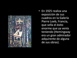 • En 1925 realiza una
  exposición de sus
  cuadros en la Galería
  Pierre Loeb, Francia,
  que sella el éxito
  enorme que ya venía
  teniendo (Hemingway
  era un gran admirador
  adquirente de alguna
  de sus obras).
 