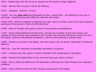 1926 - Collaborates with Max Ernst on designs for the Russian Sergei Diaghilev. 1929 - Marries Pilar Juncosa in Palma de Mallorca. 1931 - Daughter - Dolores - is born. 1930s - By now,   joan miro   has developed his own, unique style - not adhering to any one in particular - experimenting with different materials and media. 1936-1940 - With the outbreak of Spanish Civil War, returns to Paris. One of his most important paintings of this period is "Still Life With Old Shoe". 1940 - Returns to Spain and starts a series of 23 gouaches Constellations. 1947 - Visits United States for the first time. Carries out a number of one-man shows, and  realizes  his dream about monumental art with murals. Has immense influence on post-war art in the States, achieves international recognition, with his works gaining in market value. 1956 - Thanks to success in the States, Joan Mir ó  moves into his dream villa/studio in Palma de Mallorca. 1960-70s - Joan Mir ó  becomes increasingly interested in sculpture. 1975 - Fundaci ó  Joan Mir ó  opens in Centre d'Estudis d'Art Contemporani, Barcelona. 1980 - Receives the Gold Medal of Fine Arts from King Juan Carlos of Spain. 1983 - Dies in Palma de Mallorca on 25 December, suffering from heart disease and respiratory problems. 1992 - Villa in Palma turned into Mir ó  Museum and opened to the public. 