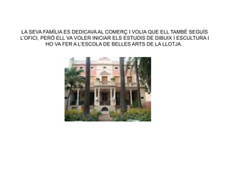 LA SEVA FAMÍLIA ES DEDICAVA AL COMERÇ I VOLIA QUE ELL TAMBÉ SEGUÍS
L’OFICI, PERÒ ELL VA VOLER INICIAR ELS ESTUDIS DE DIBUIX I ESCULTURA I
HO VA FER A L’ESCOLA DE BELLES ARTS DE LA LLOTJA.
 