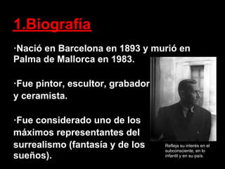 1.Biografía
·Nació en Barcelona en 1893 y murió en
Palma de Mallorca en 1983.

·Fue pintor, escultor, grabador
y ceramista.

·Fue considerado uno de los
máximos representantes del
surrealismo (fantasía y de los    Refleja su interés en el
                                  subconsciente, en lo
sueños).                          infantil y en su país.
 