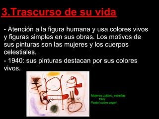 3.Trascurso de su vida
- Atención a la figura humana y usa colores vivos
y figuras simples en sus obras. Los motivos de
sus pinturas son las mujeres y los cuerpos
celestiales.
- 1940: sus pinturas destacan por sus colores
vivos.


                             Mujeres, pájaro, estrellas
                                  1942
                             Pastel sobre papel
 