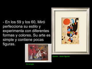 - En los 59 y los 60, Miró
perfecciona su estilo y
experimenta con diferentes
formas y colores. Su arte es
simple y contiene pocas
figuras.


                               Upside - down figures



             Art simple
 