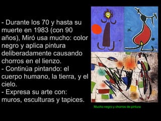 - Durante los 70 y hasta su
muerte en 1983 (con 90
años), Miró usa mucho: color
negro y aplica pintura
deliberadamente causando
chorros en el lienzo.
- Continúa pintando: el
cuerpo humano, la tierra, y el
cielo.
- Expresa su arte con:
muros, esculturas y tapices.
                                 Mucho negro y chorros de pintura
 