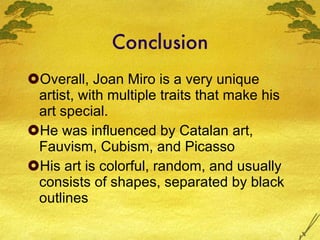 Conclusion Overall, Joan Miro is a very unique artist, with multiple traits that make his art special. He was influenced by Catalan art, Fauvism, Cubism, and Picasso His art is colorful, random, and usually consists of shapes, separated by black outlines 