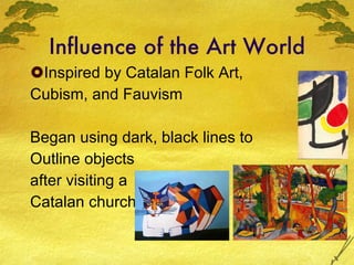 Influence of the Art World Inspired by Catalan Folk Art, Cubism, and Fauvism Began using dark, black lines to  Outline objects after visiting a Catalan church 