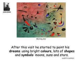 JOAN MIRO




                        Morning star




        After this visit he started to paint his
       dreams using bright colours, lots of shapes
          and symbols: moons, suns and stars.
                                         ALBERTO GARRIDO
 