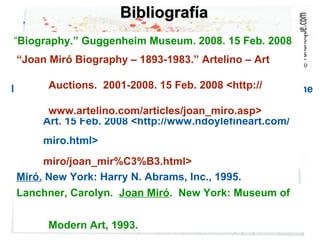 Bibliografía “ Biography.” Guggenheim Museum. 2008. 15 Feb. 2008  <http://www.guggenheimcollection.org/site/artist_ bio_109.html> “ Joan Miró.” Buy Sculpture. 2008. 15 Feb. 2008  <http://www.buysculpture.com/ en/page/maker- miro/joan_mir%C3%B3.html> Lanchner, Carolyn.  Joan Miró .  New York: Museum of  Modern Art, 1993. Miró.  New York: Harry N. Abrams, Inc., 1995. Doyle, Nancy.  “Artist profile: Joan Miró.” Nancy Doyle Fine  Art. 15 Feb. 2008 <http://www.ndoylefineart.com/  miro.html> “ Joan Miró Biography – 1893-1983.” Artelino – Art  Auctions.  2001-2008. 15 Feb. 2008 <http://  www.artelino.com/articles/joan_miro.asp> 