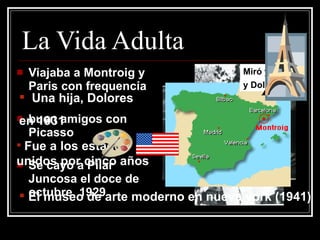La Vida Adulta Viajaba a Montroig y Paris con frequencía buen amigos con Picasso Se cayo a Pilar Juncosa el doce de octubre, 1929 Una hija, Dolores  en 1931 Fue a los estados unidos por cinco a ños   El museo de arte moderno en nueva york (1941) Miró y Pilar… y Dolores 