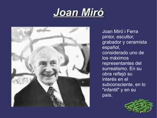 Joan Miró
        Joan Miró i Ferra
        pintor, escultor,
        grabador y ceramista
        español,
        considerado uno de
        los máximos
        representantes del
        surrealismo. En su
        obra reflejó su
        interés en el
        subconsciente, en lo
        "infantil" y en su
        país.
 