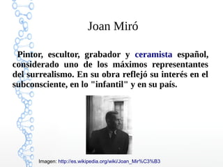 Joan Miró

 Pintor, escultor, grabador y ceramista español,
considerado uno de los máximos representantes
del surrealismo. En su obra reflejó su interés en el
subconsciente, en lo "infantil" y en su país.




      Imagen: http://es.wikipedia.org/wiki/Joan_Mir%C3%B3
 