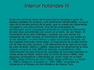 Interior holandes IIIInterior holandes III
• Si las dos primeras obras de la serie fueron pintadas a partir de
tarjetas postales de museos y son fácilmente identificables, no es el
caso de la tercera pintura de la serie, que no puede ser claramente
vinculada a una única pintura. Una de las propuestas de
identificación se ha conseguido teniendo en cuenta los elementos
de esta obra coincidentes con Joven en el baño, de Jan Steen. El
movimiento de la cara inclinada y cubierta con una manta, los
calcetines de color naranja, el movimiento del brazo que acaba en
un pie descalzo, un perro blanco y negro en la pared derecha, los
dos zapatos marrones hacia abajo, la importancia de la silla marrón
con la ropa de color púrpura, y los elementos de la capa en la capa
de color amarillo, blanco y pálido, descubren la influencia de la obra
original, aunque es más difícil de detectar el paralelismo. Otra
interpretación de esta pintura tan compleja es que está inspirada en
varias obras de Steen, sobre todo El corral de aves (1660), más
aspectos compositivos y elementos de Joven mujer en el baño
(1659), Mujer enferma de amor (1660), Mujer enferma y un doctor
(c. 1660) y Mujer en el tocador (c. 1661-1665). La pintura se
conserva en el Museo de Arte Moderno de Nueva York.
 
