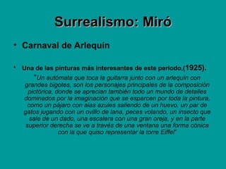 Surrealismo: MiróSurrealismo: Miró
• Carnaval de Arlequín
• Una de las pinturas más interesantes de este periodo,(1925).
“Un autómata que toca la guitarra junto con un arlequín con
grandes bigotes, son los personajes principales de la composición
pictórica, donde se aprecian también todo un mundo de detalles
dominados por la imaginación que se esparcen por toda la pintura,
como un pájaro con alas azules saliendo de un huevo, un par de
gatos jugando con un ovillo de lana, peces volando, un insecto que
sale de un dado, una escalera con una gran oreja, y en la parte
superior derecha se ve a través de una ventana una forma cónica
con la que quiso representar la torre Eiffel”
 